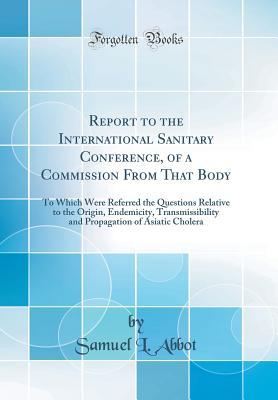 Download Report to the International Sanitary Conference, of a Commission from That Body: To Which Were Referred the Questions Relative to the Origin, Endemicity, Transmissibility and Propagation of Asiatic Cholera (Classic Reprint) - Samuel L Abbot file in PDF