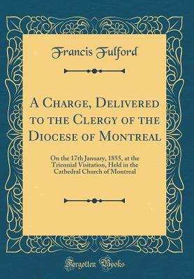 Full Download A Charge, Delivered to the Clergy of the Diocese of Montreal: On the 17th January, 1855, at the Triennial Visitation, Held in the Cathedral Church of Montreal (Classic Reprint) - Francis Fulford | PDF