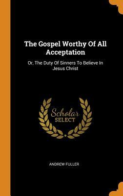Full Download The Gospel Worthy of All Acceptation: Or, the Duty of Sinners to Believe in Jesus Christ - Andrew Fuller file in PDF
