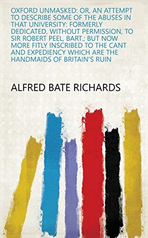 Full Download Oxford unmasked: or, an attempt to describe some of the abuses in that university: Formerly dedicated, without permission, to Sir Robert Peel, bart.; but  which are the handmaids of Britain's ruin - Alfred Bate Richards file in ePub