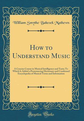 Read How to Understand Music: A Concise Course in Musical Intelligence and Taste; To Which Is Added a Pronouncing Dictionary and Condensed Encyclopedia of Musical Terms and Information (Classic Reprint) - William Smythe Babcock Mathews | PDF