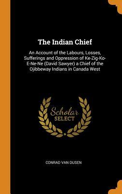 Read The Indian Chief: An Account of the Labours, Losses, Sufferings and Oppression of Ke-Zig-Ko-E-Ne-Ne (David Sawyer) a Chief of the Ojibbeway Indians in Canada West - Conrad Van Dusen file in PDF
