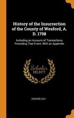 Full Download History of the Insurrection of the County of Wexford, A. D. 1798: Including an Account of Transactions Preceding That Event, with an Appendix - Edward Hay file in PDF