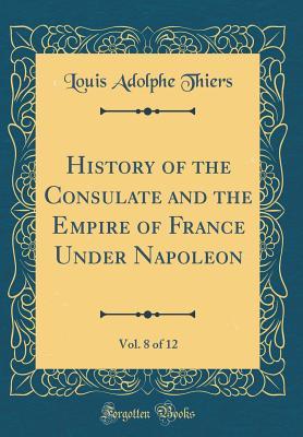 Full Download History of the Consulate and the Empire of France Under Napoleon, Vol. 8 of 12 (Classic Reprint) - Louis Adolphe Thiers file in PDF