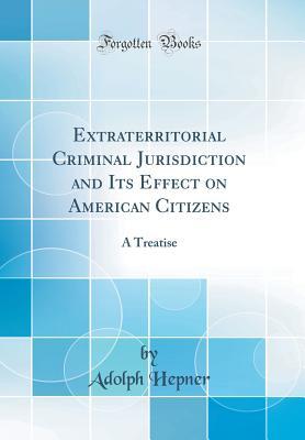 Read Online Extraterritorial Criminal Jurisdiction and Its Effect on American Citizens: A Treatise (Classic Reprint) - Adolph Hepner file in ePub