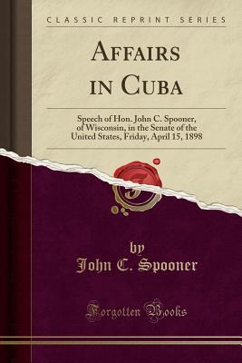 Read Online Affairs in Cuba: Speech of Hon. John C. Spooner, of Wisconsin, in the Senate of the United States, Friday, April 15, 1898 (Classic Reprint) - John C. Spooner | PDF
