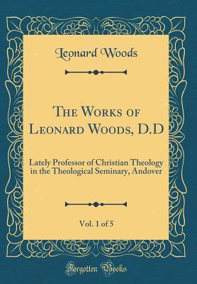 Full Download The Works of Leonard Woods, D.D, Vol. 1 of 5: Lately Professor of Christian Theology in the Theological Seminary, Andover (Classic Reprint) - Leonard Woods | ePub