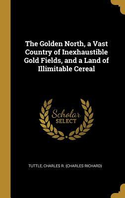 Read Online The Golden North, a Vast Country of Inexhaustible Gold Fields, and a Land of Illimitable Cereal - Tuttle Charles R (Charles Richard) | PDF