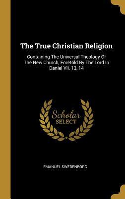 Read Online The True Christian Religion: Containing the Universal Theology of the New Church, Foretold by the Lord in Daniel VII. 13, 14 - Emanuel Swedenborg | PDF