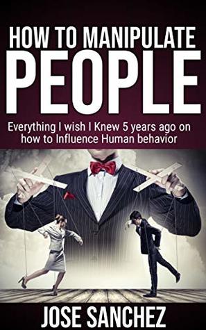 Read Online HOW TO MANIPULATE PEOPLE: Everything I wish I knew 5 years ago on how to Influence Human Behavior - José Sánchez file in PDF
