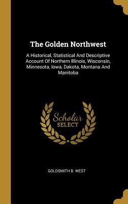 Download The Golden Northwest: A Historical, Statistical And Descriptive Account Of Northern Illinois, Wisconsin, Minnesota, Iowa, Dakota, Montana And Manitoba - Goldsmith B West file in PDF