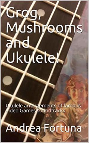 Read Grog, Mushrooms and Ukulele!: Ukulele arrangements of famous Video Games soundtracks - Andrea Fortuna | ePub