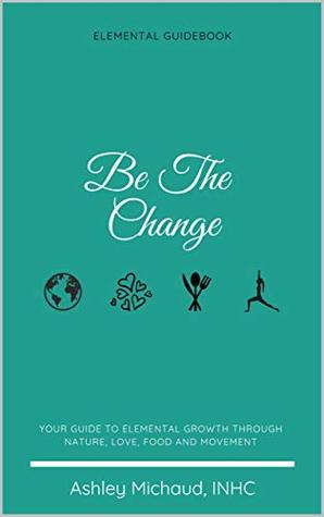 Full Download Be The Change: Your Guide to Elemental Growth Through Nature, Love, Food and Movement - Ashley Michaud file in ePub