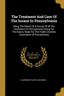 Read The Treatment And Care Of The Insane In Pennsylvania: Being The Report Of A Survey Of All The Institutions In Pennsylvania Caring For The Insane, Made For The Public Charities Association Of Pennsylvania - Clarence Floyd Haviland | PDF
